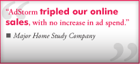 "AdStorm's advertising tripled our online sales, with no increase in as spend." From a Major Home Study Company
